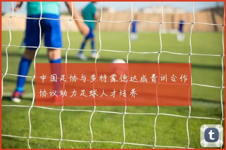 中国足协与多特蒙德达成青训合作协议助力足球人才培养