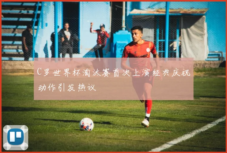 C罗世界杯淘汰赛首次上演经典庆祝动作引发热议