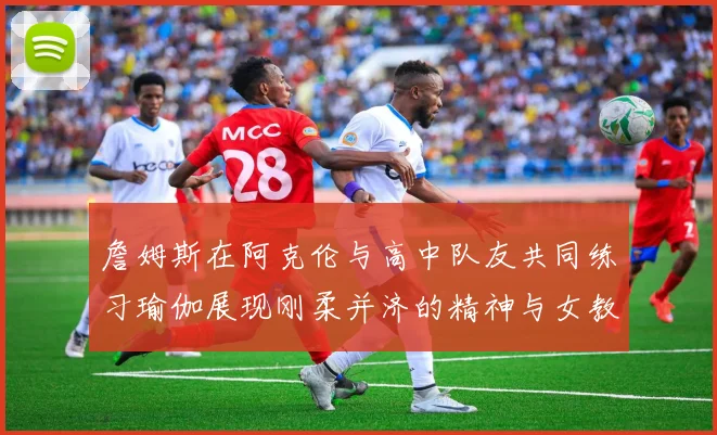 詹姆斯在阿克伦与高中队友共同练习瑜伽展现刚柔并济的精神与女教练合影留念