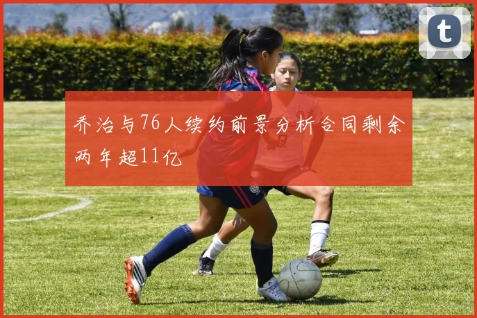 乔治与76人续约前景分析合同剩余两年超11亿