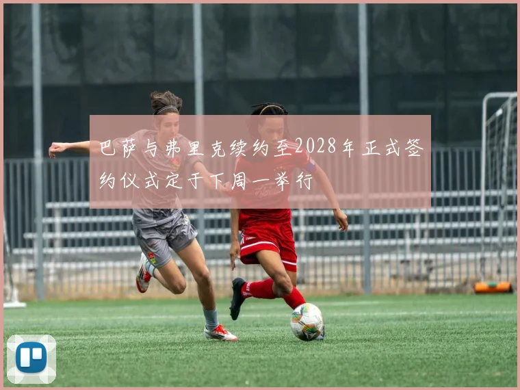 巴萨与弗里克续约至2028年正式签约仪式定于下周一举行