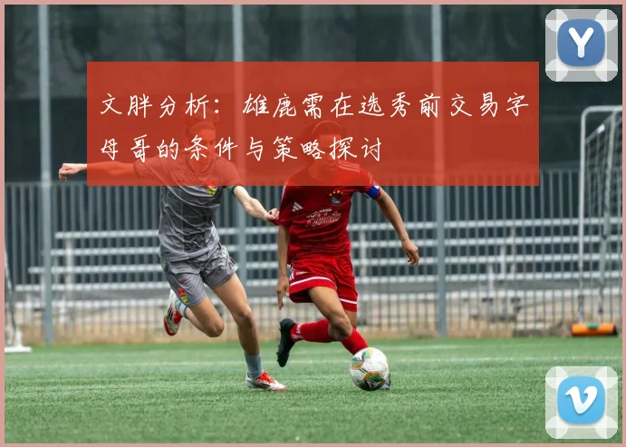 文胖分析：雄鹿需在选秀前交易字母哥的条件与策略探讨