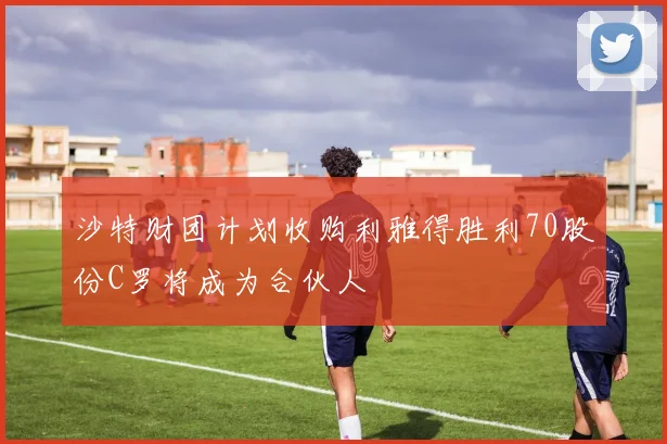 沙特财团计划收购利雅得胜利70股份C罗将成为合伙人