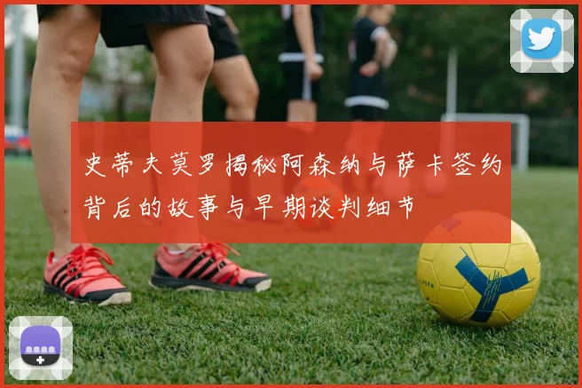 史蒂夫莫罗揭秘阿森纳与萨卡签约背后的故事与早期谈判细节