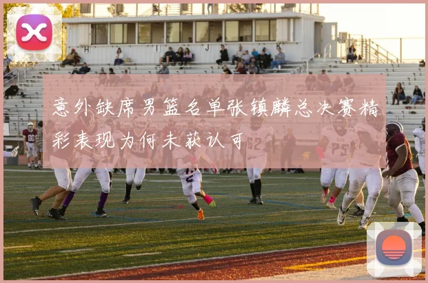 意外缺席男篮名单张镇麟总决赛精彩表现为何未获认可