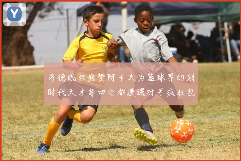 考德威尔盛赞阿卡夫为篮球界的划时代天才每回合都遭遇对手疯狂包夹挑战