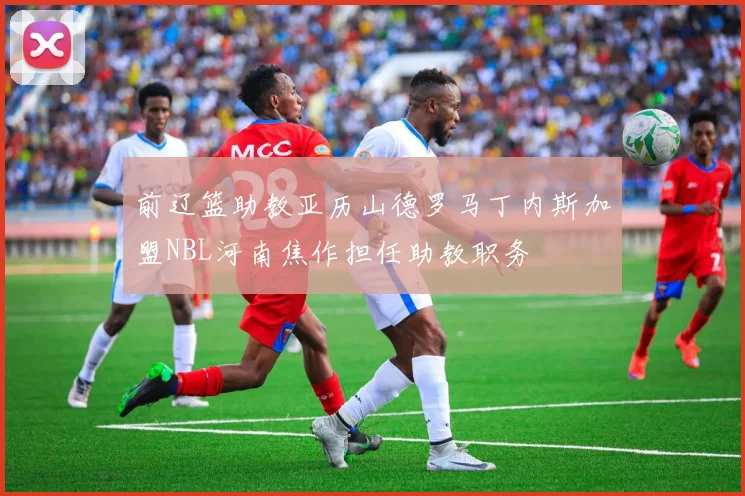 前辽篮助教亚历山德罗马丁内斯加盟NBL河南焦作担任助教职务