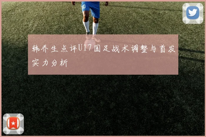 韩乔生点评U17国足战术调整与首发实力分析