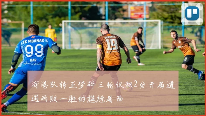 海港队转正梦碎三轮仅积2分开局遭遇两败一胜的尴尬局面