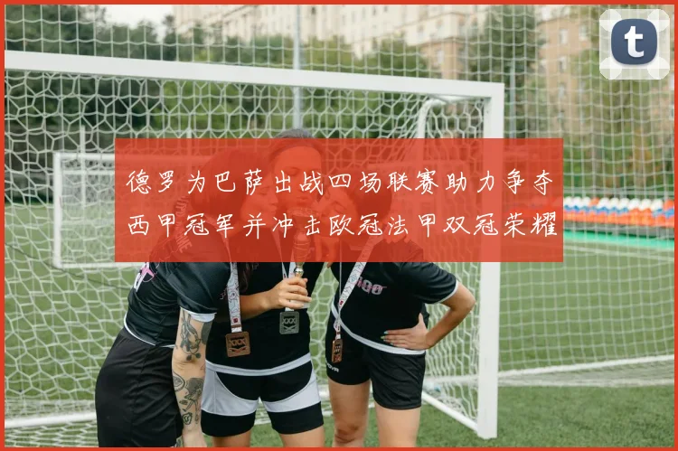 德罗为巴萨出战四场联赛助力争夺西甲冠军并冲击欧冠法甲双冠荣耀