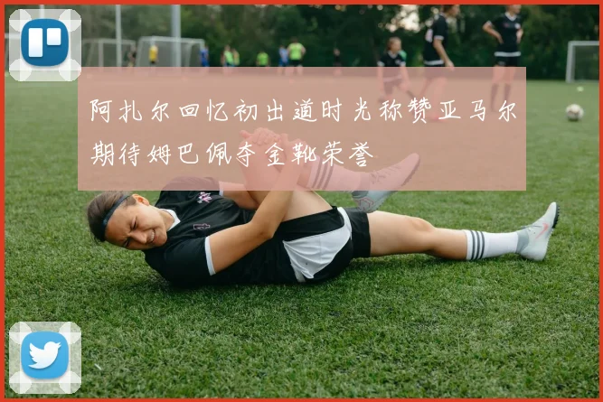 阿扎尔回忆初出道时光称赞亚马尔期待姆巴佩夺金靴荣誉