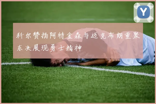 科尔赞扬阿特金森与迈克布朗重聚东决展现勇士精神
