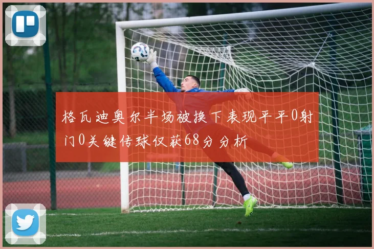 格瓦迪奥尔半场被换下表现平平0射门0关键传球仅获68分分析