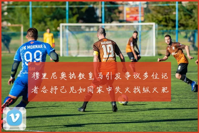 穆里尼奥执教皇马引发争议多位记者各抒己见如同家中失火找纵火犯