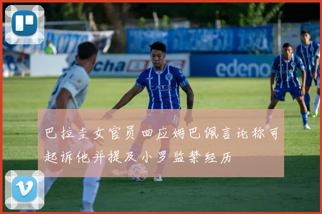 巴拉圭女官员回应姆巴佩言论称可起诉他并提及小罗监禁经历