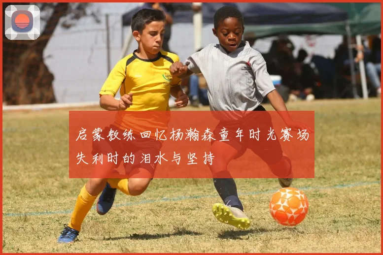 启蒙教练回忆杨瀚森童年时光赛场失利时的泪水与坚持