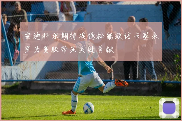安迪科尔期待埃德松能效仿卡塞米罗为曼联带来关键贡献