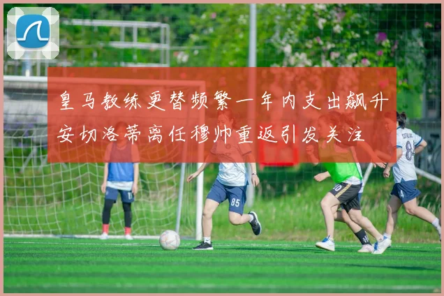 皇马教练更替频繁一年内支出飙升安切洛蒂离任穆帅重返引发关注