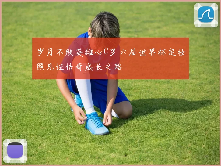 岁月不败英雄心C罗六届世界杯定妆照见证传奇成长之路