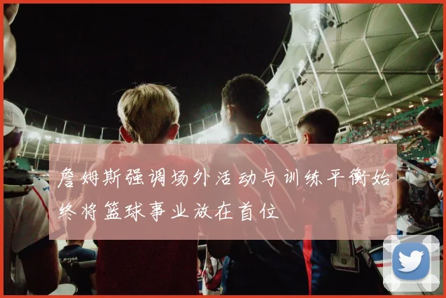 詹姆斯强调场外活动与训练平衡始终将篮球事业放在首位
