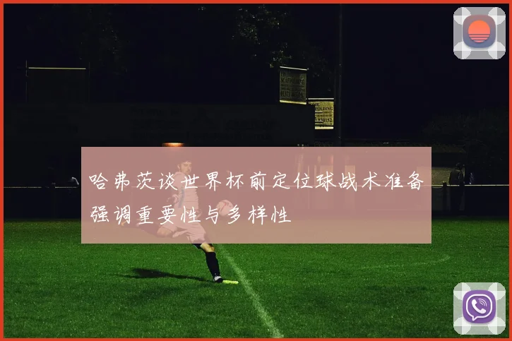 哈弗茨谈世界杯前定位球战术准备强调重要性与多样性