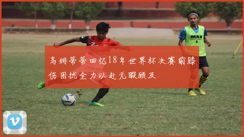 乌姆蒂蒂回忆18年世界杯决赛前膝伤困扰全力以赴无暇顾及