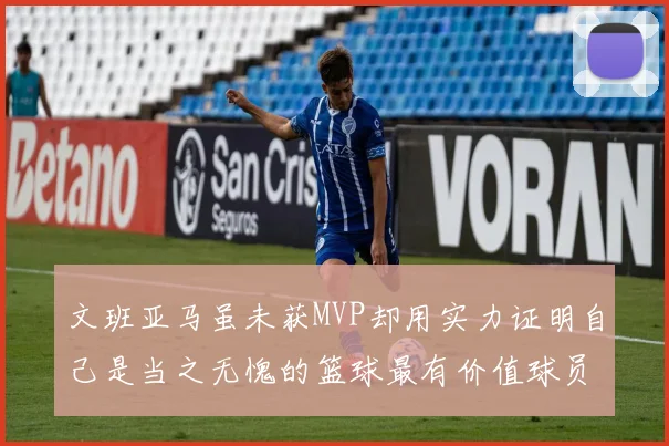 文班亚马虽未获MVP却用实力证明自己是当之无愧的篮球最有价值球员
