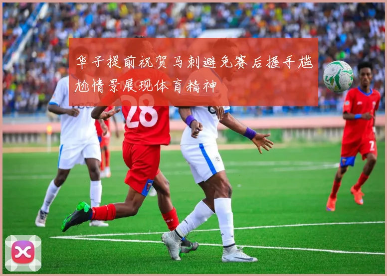华子提前祝贺马刺避免赛后握手尴尬情景展现体育精神